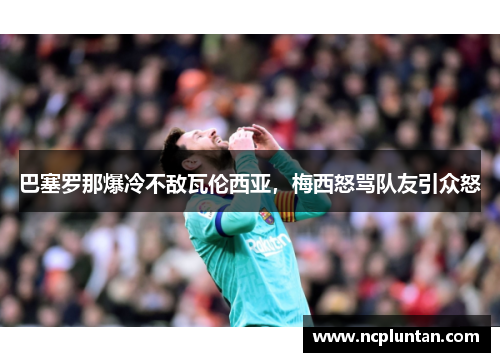 巴塞罗那爆冷不敌瓦伦西亚，梅西怒骂队友引众怒