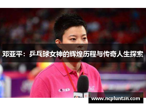 邓亚平：乒乓球女神的辉煌历程与传奇人生探索