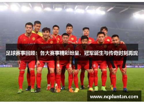 足球赛事回顾：各大赛事精彩纷呈，冠军诞生与传奇时刻再现