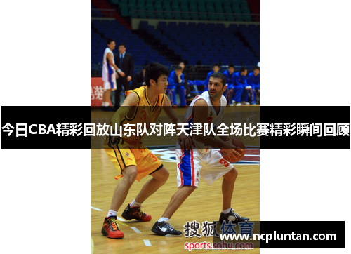 今日CBA精彩回放山东队对阵天津队全场比赛精彩瞬间回顾