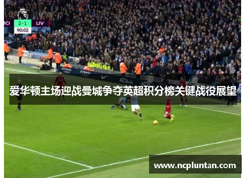 爱华顿主场迎战曼城争夺英超积分榜关键战役展望