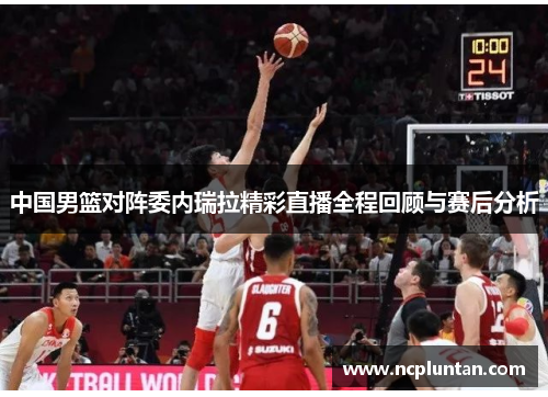 中国男篮对阵委内瑞拉精彩直播全程回顾与赛后分析