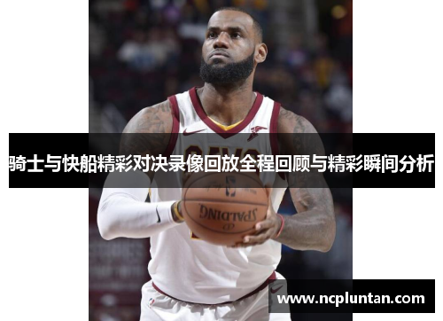 骑士与快船精彩对决录像回放全程回顾与精彩瞬间分析